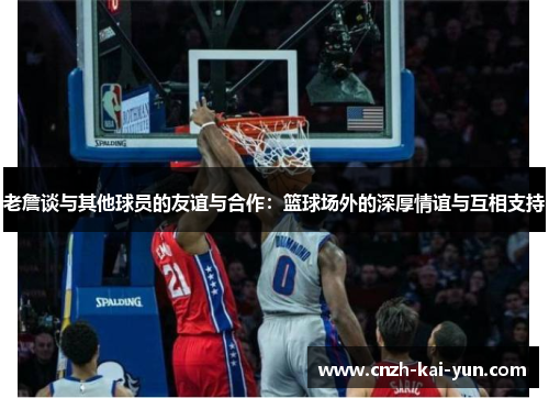 老詹谈与其他球员的友谊与合作：篮球场外的深厚情谊与互相支持