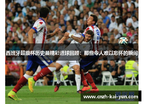 西班牙超级杯历史最精彩进球回顾：那些令人难以忘怀的瞬间