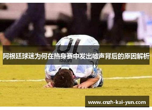 阿根廷球迷为何在热身赛中发出嘘声背后的原因解析