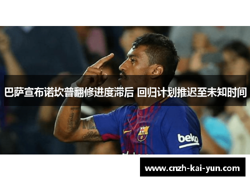 巴萨宣布诺坎普翻修进度滞后 回归计划推迟至未知时间